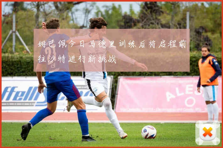 姆巴佩今日马德里训练后将启程前往沙特进行新挑战