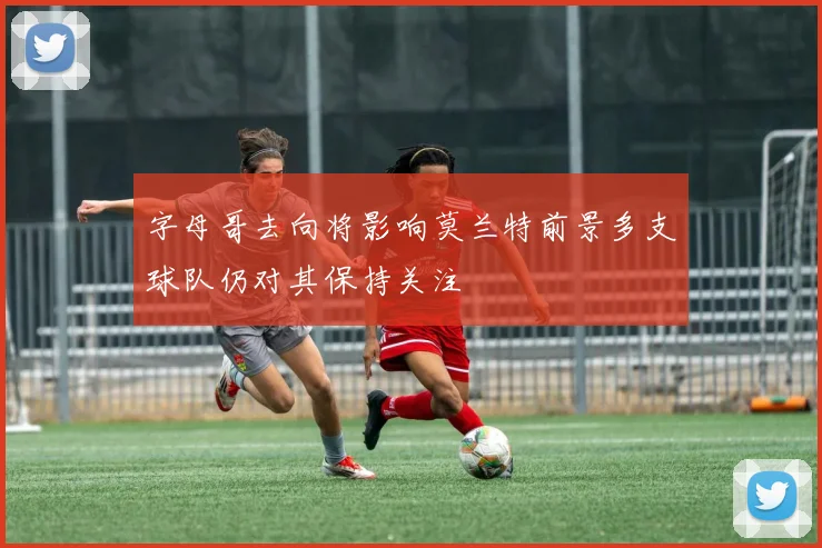 字母哥去向将影响莫兰特前景多支球队仍对其保持关注