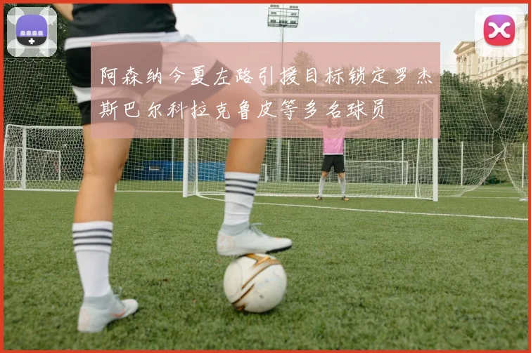 阿森纳今夏左路引援目标锁定罗杰斯巴尔科拉克鲁皮等多名球员