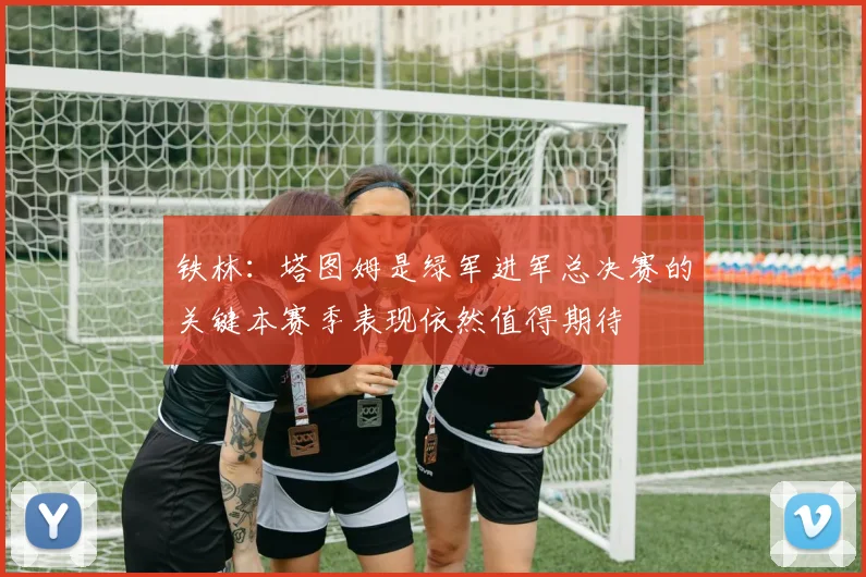 铁林：塔图姆是绿军进军总决赛的关键本赛季表现依然值得期待