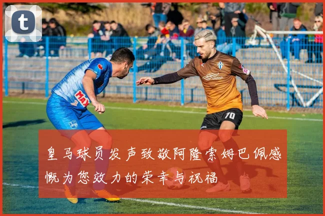 皇马球员发声致敬阿隆索姆巴佩感慨为您效力的荣幸与祝福