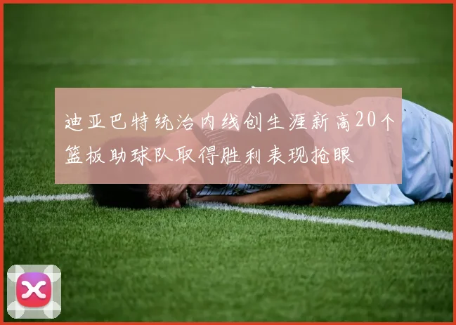 迪亚巴特统治内线创生涯新高20个篮板助球队取得胜利表现抢眼