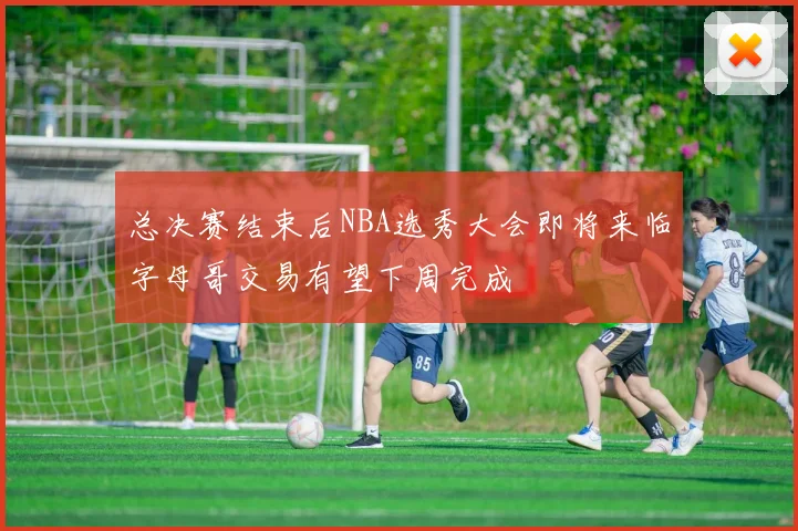 总决赛结束后NBA选秀大会即将来临字母哥交易有望下周完成