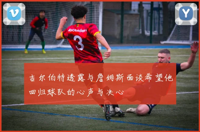 吉尔伯特透露与詹姆斯面谈希望他回归球队的心声与决心