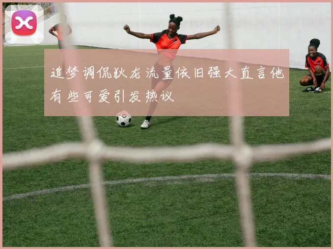 追梦调侃狄龙流量依旧强大直言他有些可爱引发热议