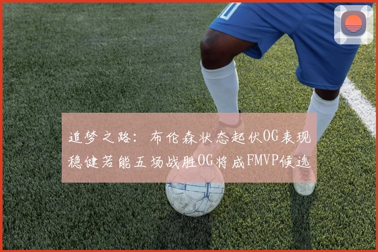 追梦之路：布伦森状态起伏OG表现稳健若能五场战胜OG将成FMVP候选