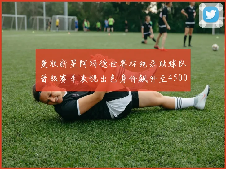 曼联新星阿玛德世界杯绝杀助球队晋级赛季表现出色身价飙升至4500万欧