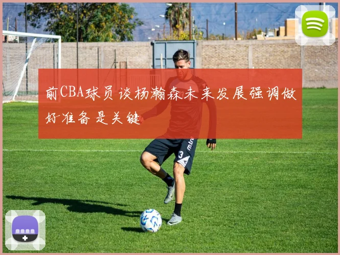前CBA球员谈杨瀚森未来发展强调做好准备是关键