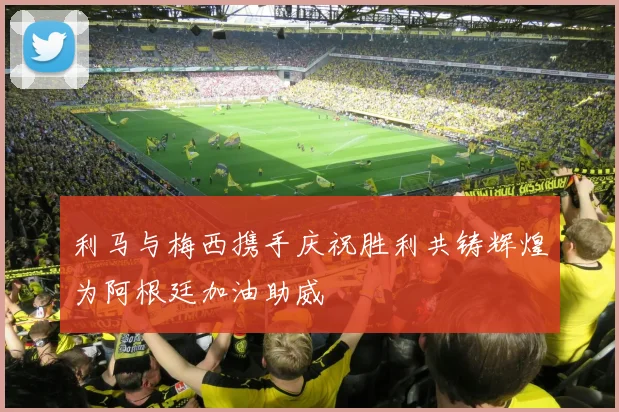 利马与梅西携手庆祝胜利共铸辉煌为阿根廷加油助威