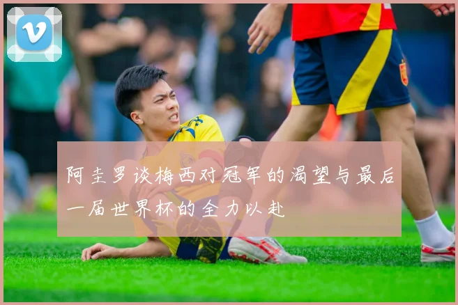 阿圭罗谈梅西对冠军的渴望与最后一届世界杯的全力以赴