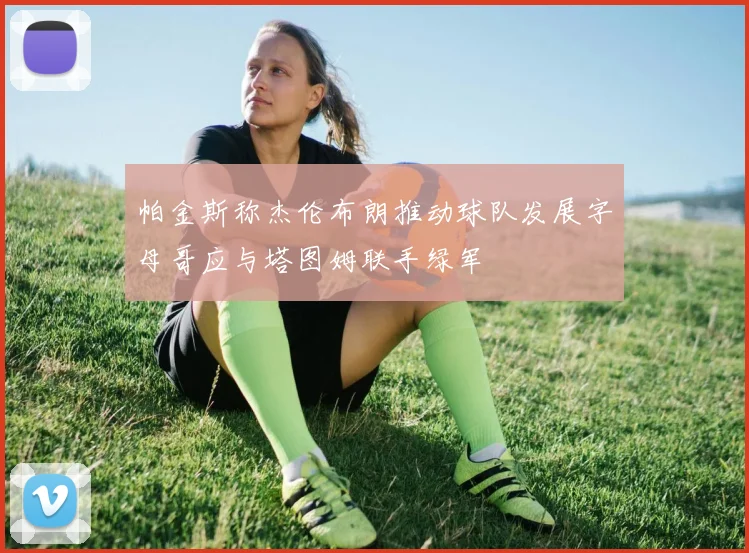 帕金斯称杰伦布朗推动球队发展字母哥应与塔图姆联手绿军