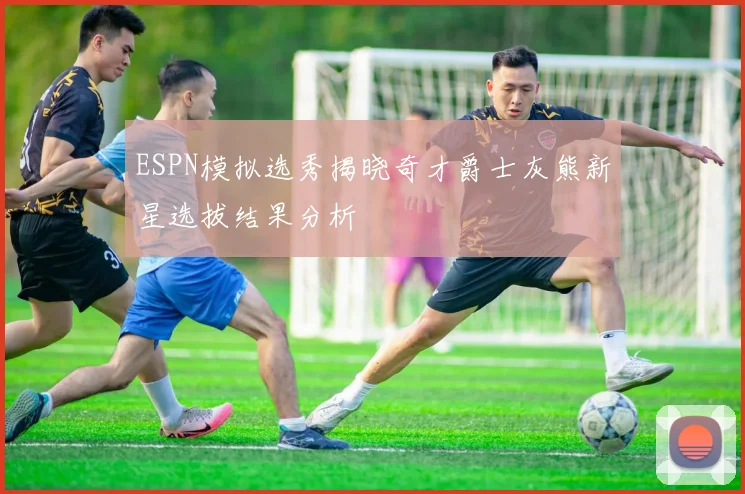 ESPN模拟选秀揭晓奇才爵士灰熊新星选拔结果分析