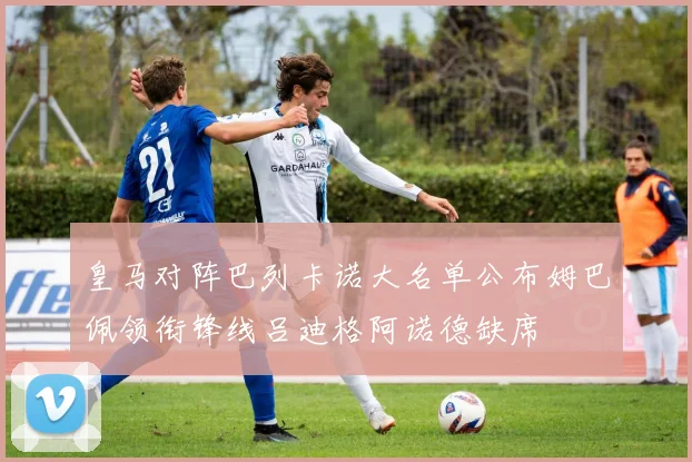 皇马对阵巴列卡诺大名单公布姆巴佩领衔锋线吕迪格阿诺德缺席