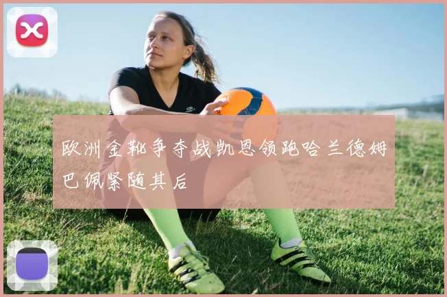 欧洲金靴争夺战凯恩领跑哈兰德姆巴佩紧随其后