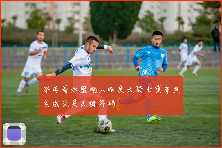 字母哥加盟湖人难度大骑士莫布里或成交易关键筹码