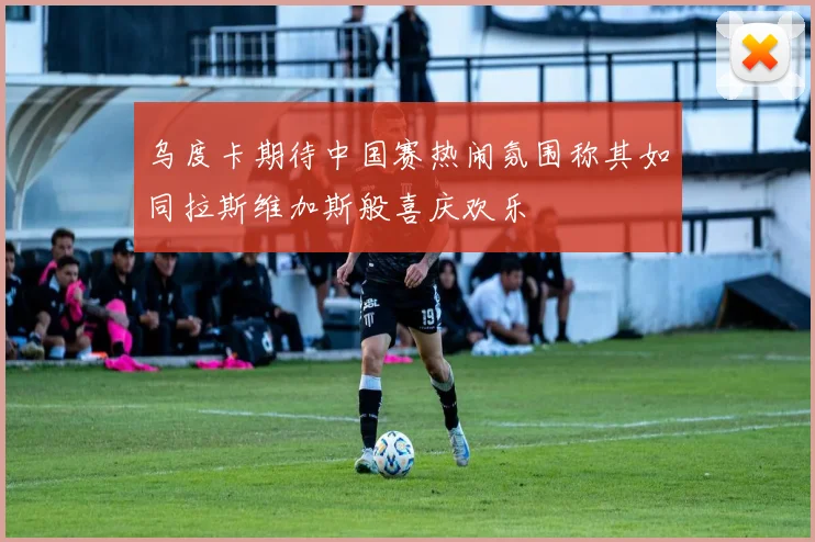 乌度卡期待中国赛热闹氛围称其如同拉斯维加斯般喜庆欢乐
