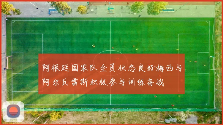 阿根廷国家队全员状态良好梅西与阿尔瓦雷斯积极参与训练备战