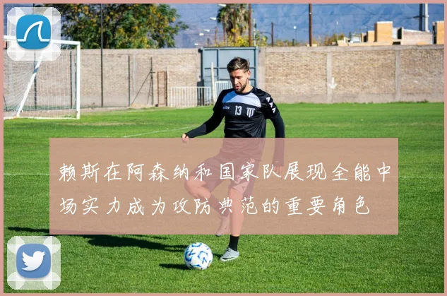 赖斯在阿森纳和国家队展现全能中场实力成为攻防典范的重要角色