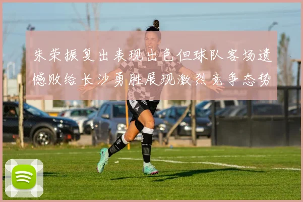 朱荣振复出表现出色但球队客场遗憾败给长沙勇胜展现激烈竞争态势