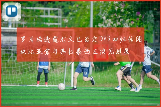 罗马诺透露尤文已否定DV9回归传闻坎比亚索与弗拉泰西互换无进展
