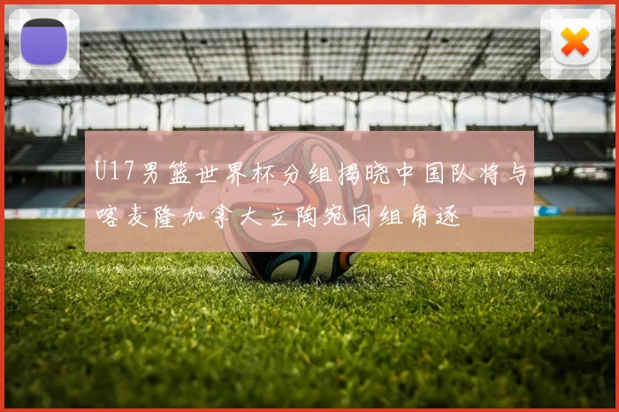 U17男篮世界杯分组揭晓中国队将与喀麦隆加拿大立陶宛同组角逐
