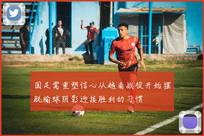 国足需重塑信心从越南战役开始摆脱输球阴影迎接胜利的习惯