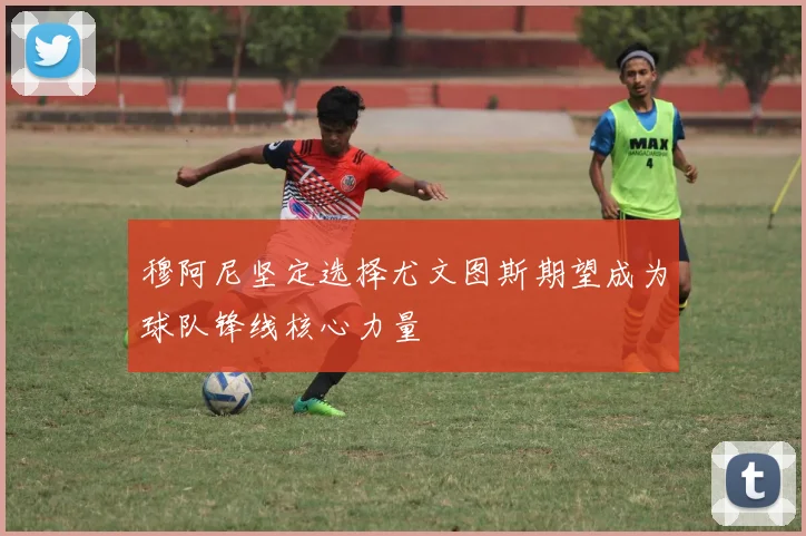 穆阿尼坚定选择尤文图斯期望成为球队锋线核心力量