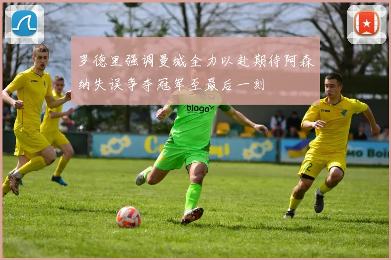罗德里强调曼城全力以赴期待阿森纳失误争夺冠军至最后一刻