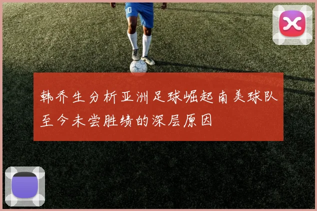 韩乔生分析亚洲足球崛起南美球队至今未尝胜绩的深层原因